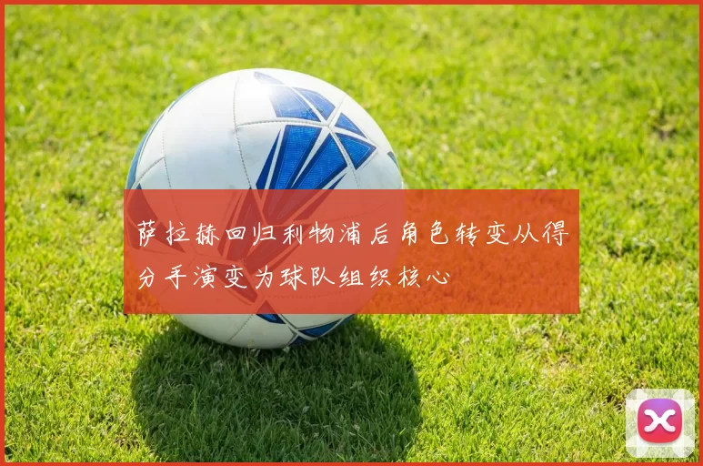 萨拉赫回归利物浦后角色转变从得分手演变为球队组织核心