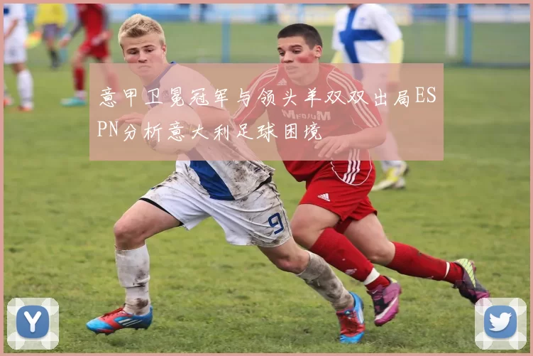 意甲卫冕冠军与领头羊双双出局ESPN分析意大利足球困境
