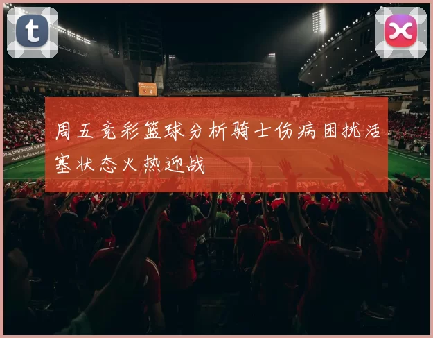 周五竞彩篮球分析骑士伤病困扰活塞状态火热迎战