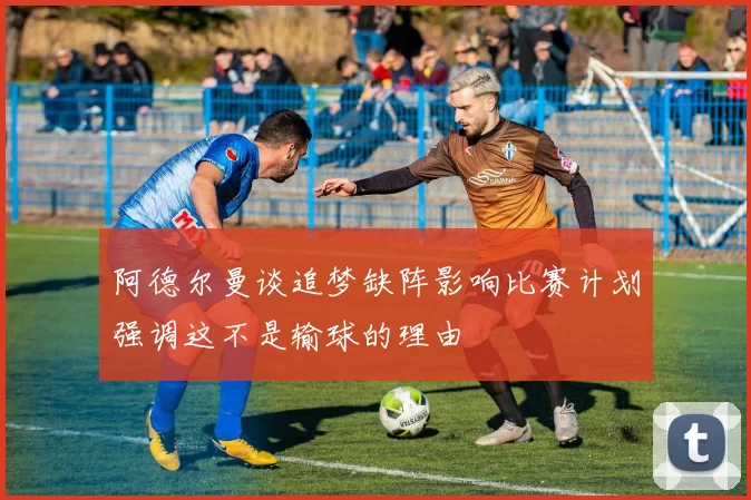 阿德尔曼谈追梦缺阵影响比赛计划强调这不是输球的理由