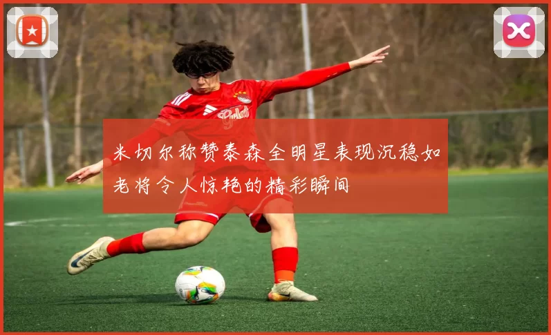 米切尔称赞泰森全明星表现沉稳如老将令人惊艳的精彩瞬间