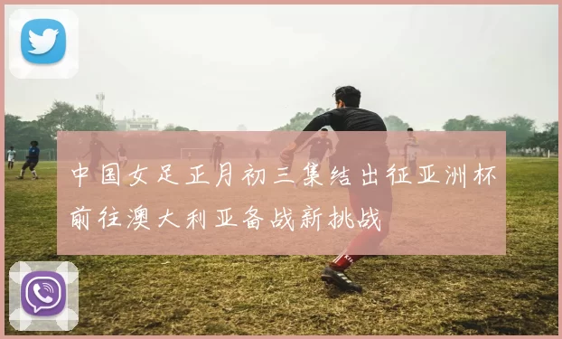 中国女足正月初三集结出征亚洲杯前往澳大利亚备战新挑战