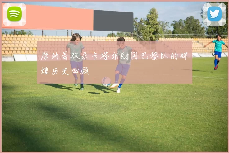 摩纳哥双杀卡塔尔财团巴黎队的辉煌历史回顾