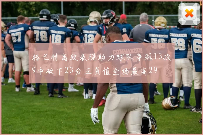 格兰特高效表现助力球队争冠13投9中砍下23分正负值全场最高29