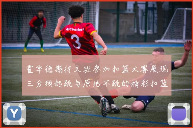 霍华德期待文班参加扣篮大赛展现三分线起跳与原地不跳的精彩扣篮技巧