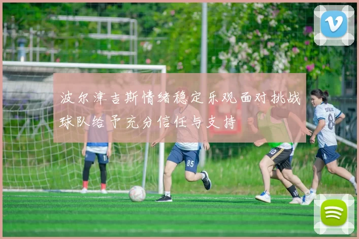 波尔津吉斯情绪稳定乐观面对挑战球队给予充分信任与支持