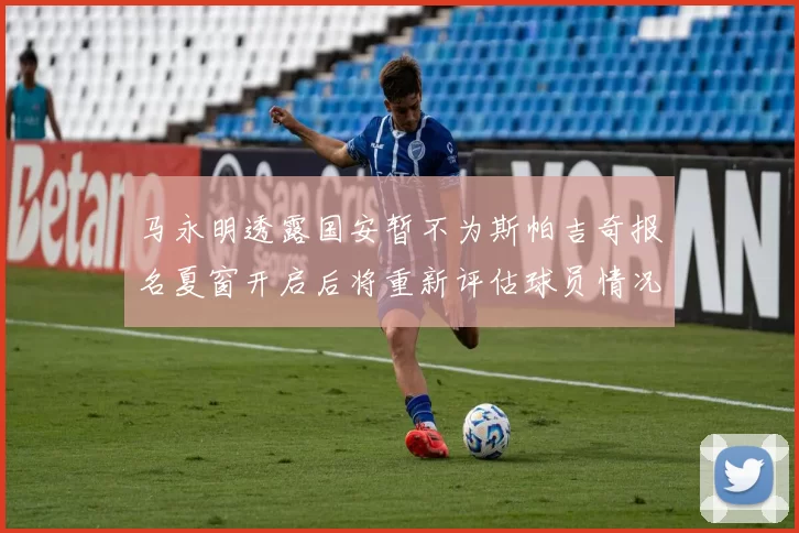 马永明透露国安暂不为斯帕吉奇报名夏窗开启后将重新评估球员情况